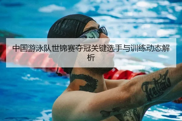 中国游泳队世锦赛夺冠关键选手与训练动态解析